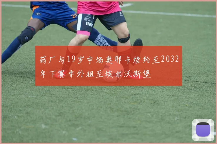 药厂与19岁中场奥耶卡续约至2032年下赛季外租至埃尔沃斯堡