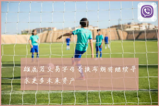 雄鹿若交易字母哥换布朗将继续寻求更多未来资产