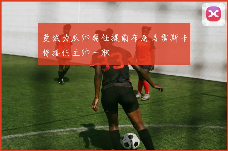 曼城为瓜帅离任提前布局马雷斯卡将接任主帅一职