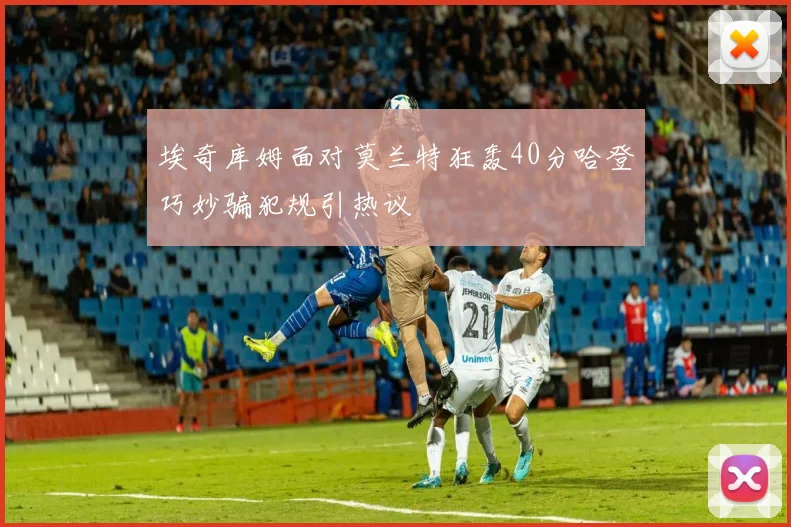 埃奇库姆面对莫兰特狂轰40分哈登巧妙骗犯规引热议