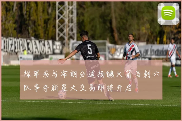绿军或与布朗分道扬镳火箭马刺六队争夺新星大交易即将开启