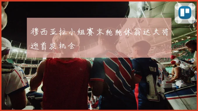 穆西亚拉小组赛末轮轮休翁达夫将迎首发机会