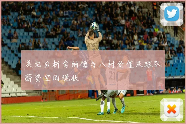 美记分析肯纳德与八村价值及球队薪资空间现状