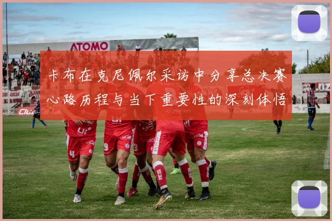 卡布在克尼佩尔采访中分享总决赛心路历程与当下重要性的深刻体悟
