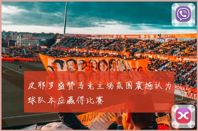 皮耶罗盛赞马竞主场氛围震撼认为球队本应赢得比赛
