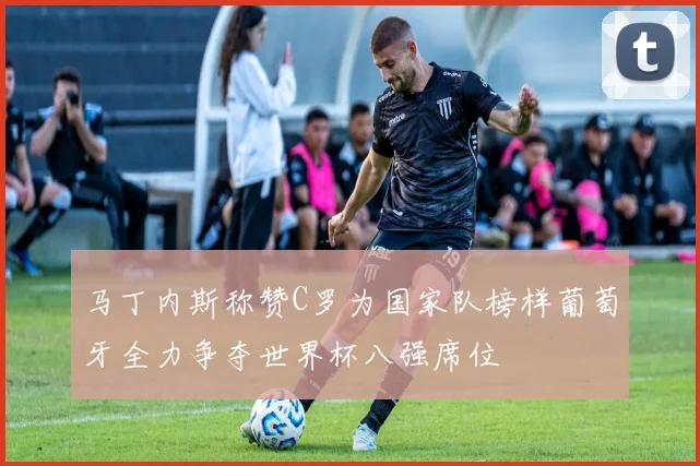 马丁内斯称赞C罗为国家队榜样葡萄牙全力争夺世界杯八强席位
