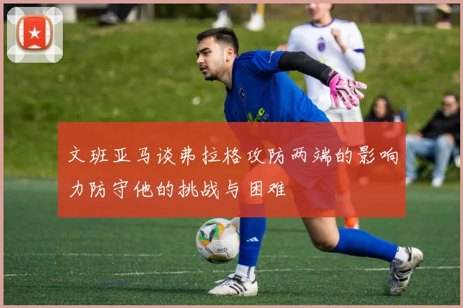 文班亚马谈弗拉格攻防两端的影响力防守他的挑战与困难
