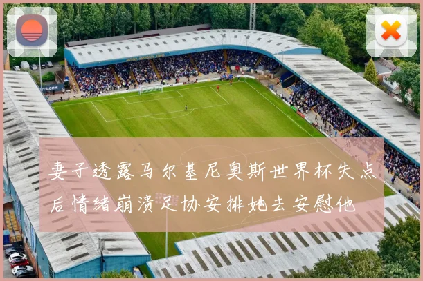 妻子透露马尔基尼奥斯世界杯失点后情绪崩溃足协安排她去安慰他
