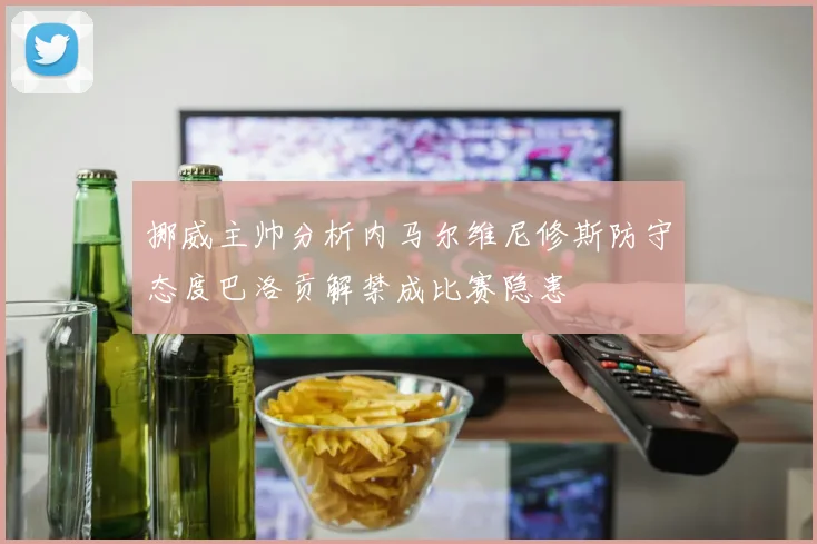 挪威主帅分析内马尔维尼修斯防守态度巴洛贡解禁成比赛隐患