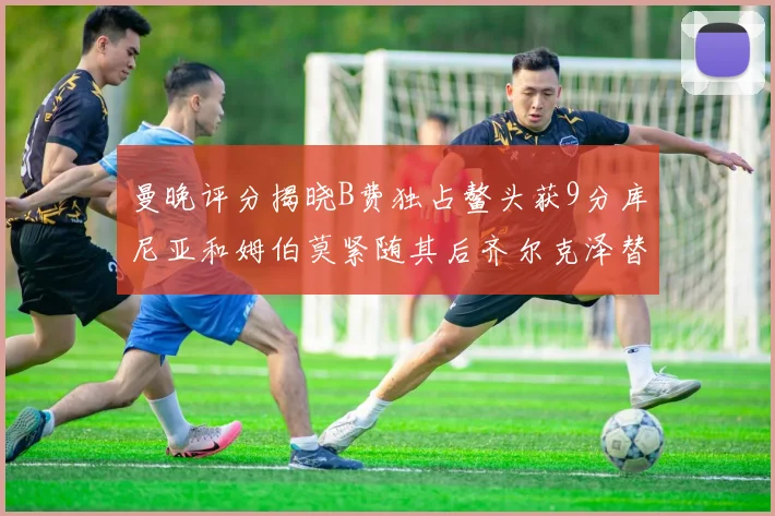 曼晚评分揭晓B费独占鳌头获9分库尼亚和姆伯莫紧随其后齐尔克泽替补仅得5分