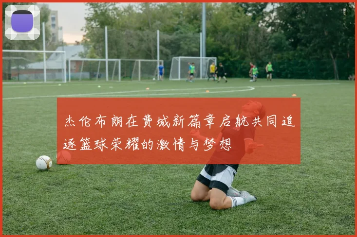 杰伦布朗在费城新篇章启航共同追逐篮球荣耀的激情与梦想
