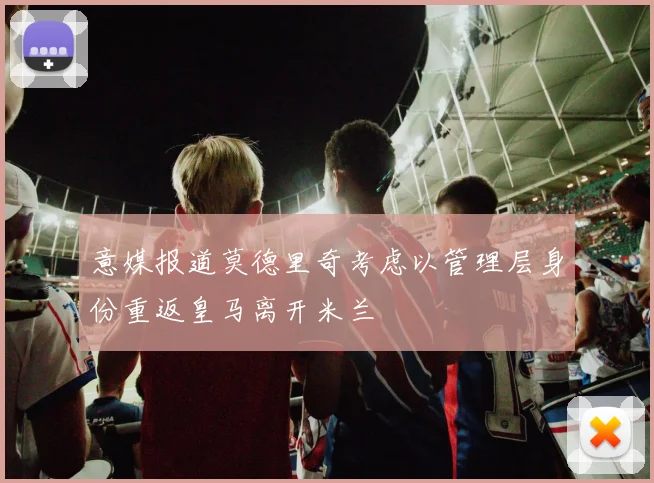 意媒报道莫德里奇考虑以管理层身份重返皇马离开米兰
