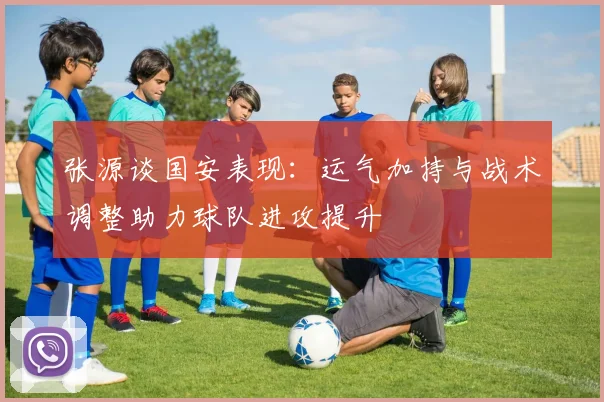 张源谈国安表现：运气加持与战术调整助力球队进攻提升